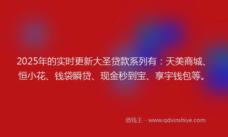2025年的实时更新大圣贷款系列有：天美商城、恒小花、钱袋瞬贷、现金秒到宝、享宇钱包等。