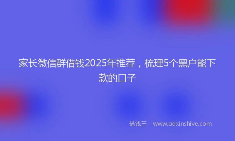 家长微信群借钱2025年推荐，梳理5个黑户能下款的口子