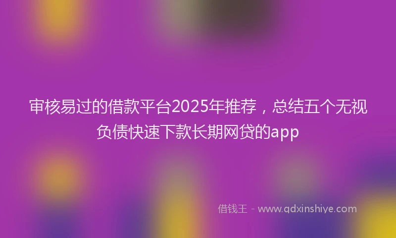 审核易过的借款平台2025年推荐，总结五个无视负债快速下款长期网贷的app
