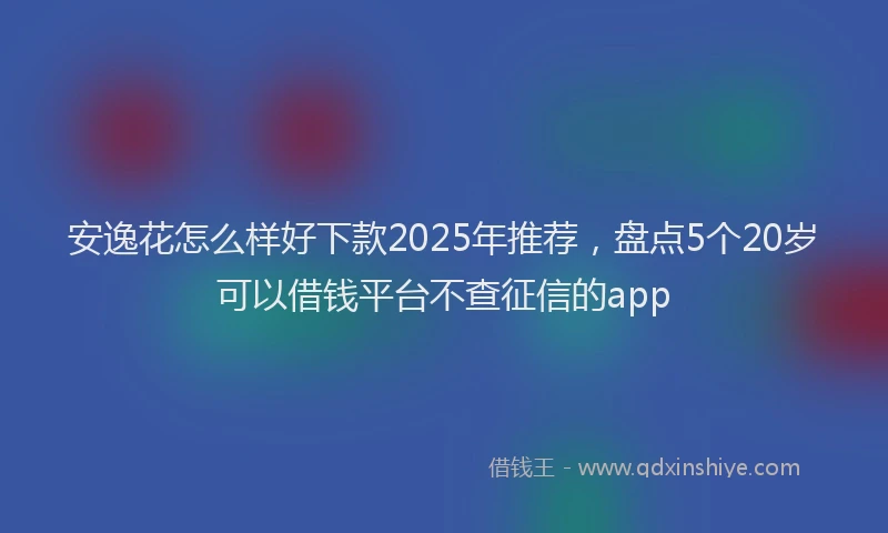 安逸花怎么样好下款2025年推荐，盘点5个20岁可以借钱平台不查征信的app