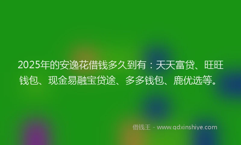 2025年的安逸花借钱多久到有：天天富贷、旺旺钱包、现金易融宝贷途、多多钱包、鹿优选等。