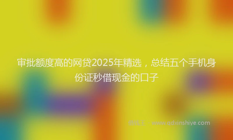 审批额度高的网贷2025年精选，总结五个手机身份证秒借现金的口子