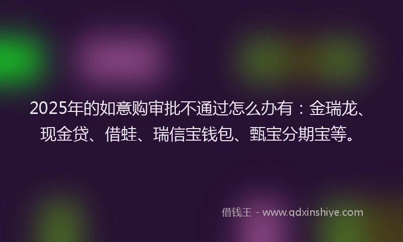 2025年的如意购审批不通过怎么办有：金瑞龙、现金贷、借蛙、瑞信宝钱包、甄宝分期宝等。