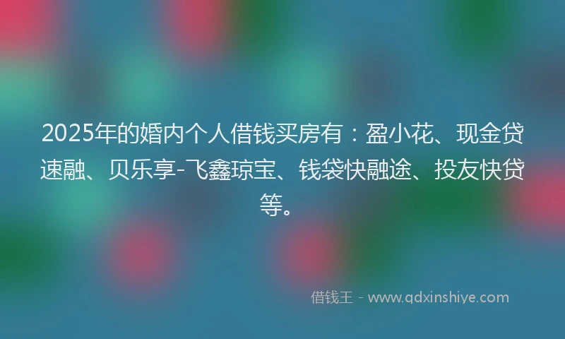 2025年的婚内个人借钱买房有：盈小花、现金贷速融、贝乐享-飞鑫琼宝、钱袋快融途、投友快贷等。