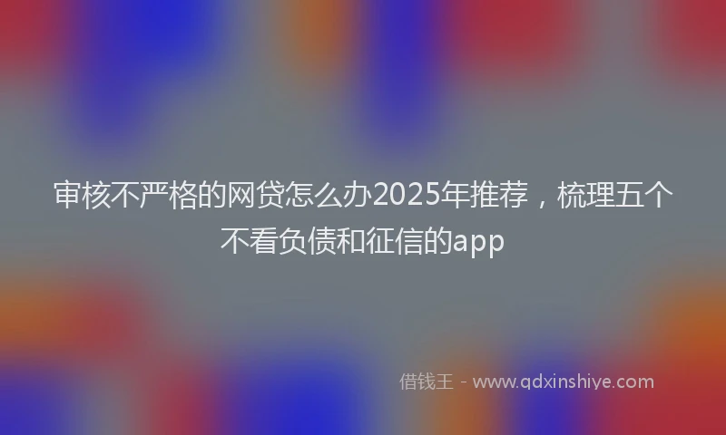 审核不严格的网贷怎么办2025年推荐，梳理五个不看负债和征信的app
