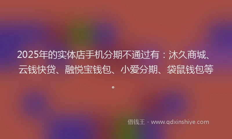 2025年的实体店手机分期不通过有：沐久商城、云钱快贷、融悦宝钱包、小爱分期、袋鼠钱包等。