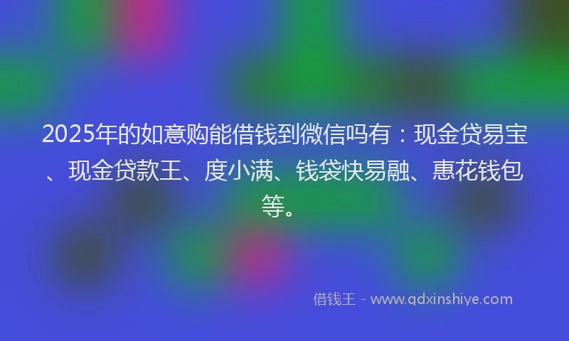 2025年的如意购能借钱到微信吗有：现金贷易宝、现金贷款王、度小满、钱袋快易融、惠花钱包等。
