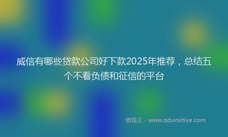 威信有哪些贷款公司好下款2025年推荐，总结五个不看负债和征信的平台