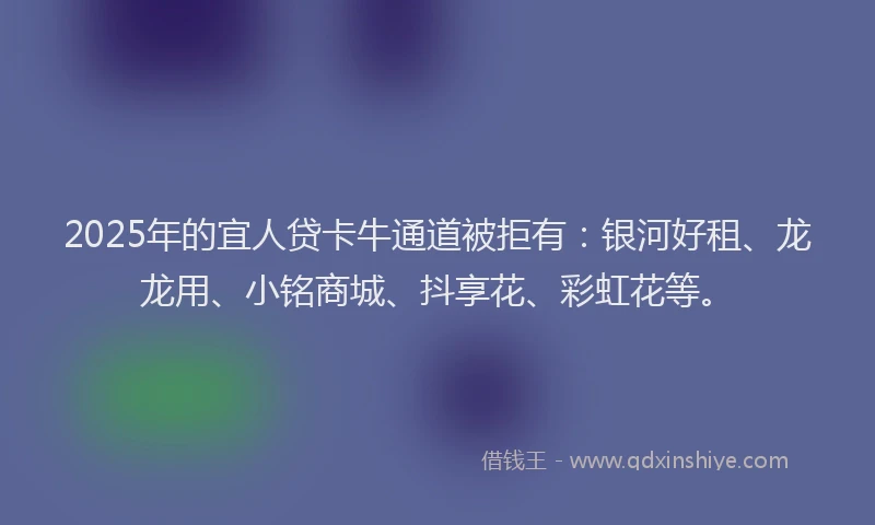 2025年的宜人贷卡牛通道被拒有：银河好租、龙龙用、小铭商城、抖享花、彩虹花等。