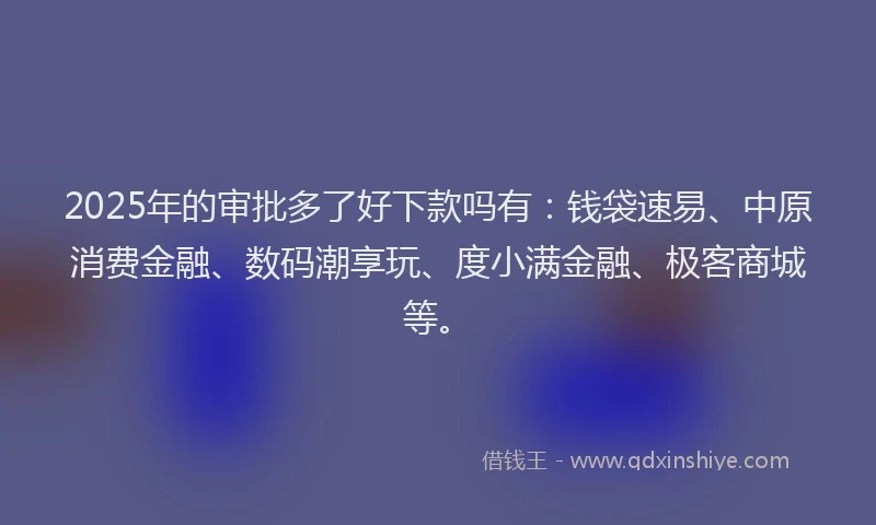 2025年的审批多了好下款吗有：钱袋速易、中原消费金融、数码潮享玩、度小满金融、极客商城等。