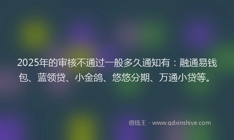 2025年的审核不通过一般多久通知有：融通易钱包、蓝领贷、小金鸽、悠悠分期、万通小贷等。