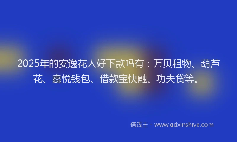2025年的安逸花人好下款吗有：万贝租物、葫芦花、鑫悦钱包、借款宝快融、功夫贷等。