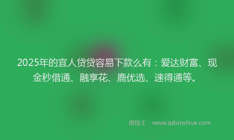 2025年的宜人贷贷容易下款么有：爱达财富、现金秒借通、融享花、鹿优选、速得通等。