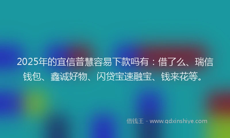 2025年的宜信普慧容易下款吗有：借了么、瑞信钱包、鑫诚好物、闪贷宝速融宝、钱来花等。