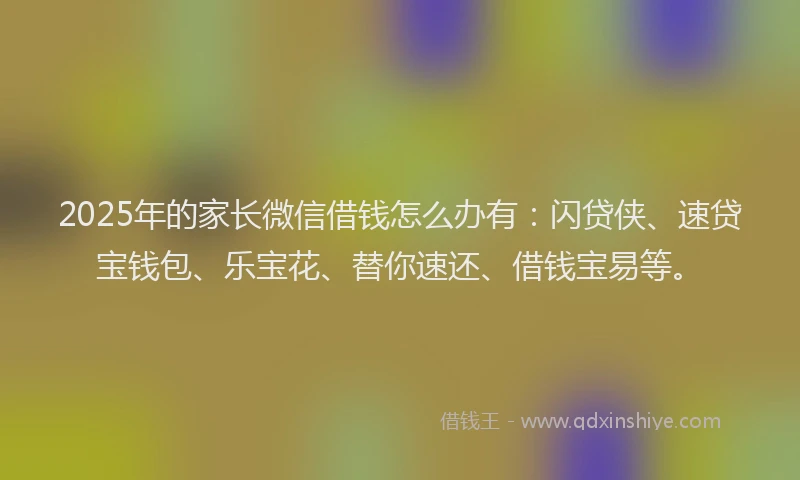 2025年的家长微信借钱怎么办有：闪贷侠、速贷宝钱包、乐宝花、替你速还、借钱宝易等。