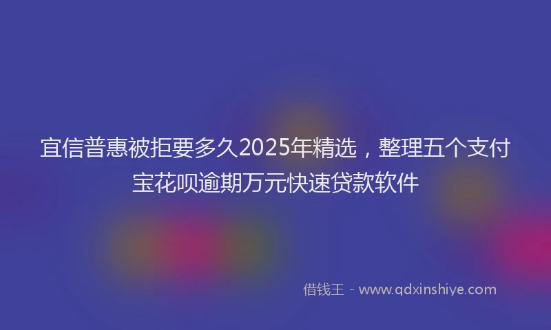 宜信普惠被拒要多久2025年精选，整理五个支付宝花呗逾期万元快速贷款软件