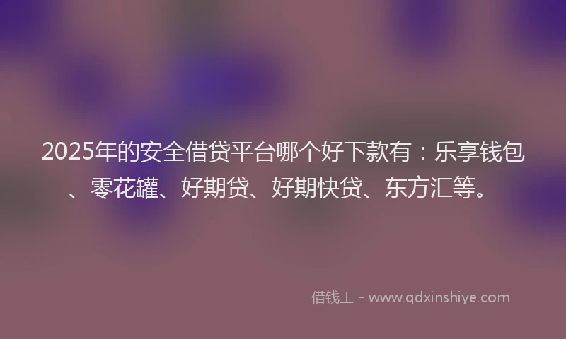 2025年的安全借贷平台哪个好下款有：乐享钱包、零花罐、好期贷、好期快贷、东方汇等。