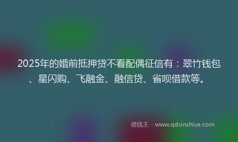 2025年的婚前抵押贷不看配偶征信有：翠竹钱包、星闪购、飞融金、融信贷、省呗借款等。