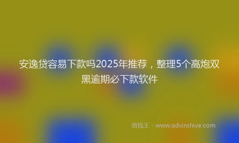 安逸贷容易下款吗2025年推荐，整理5个高炮双黑逾期必下款软件