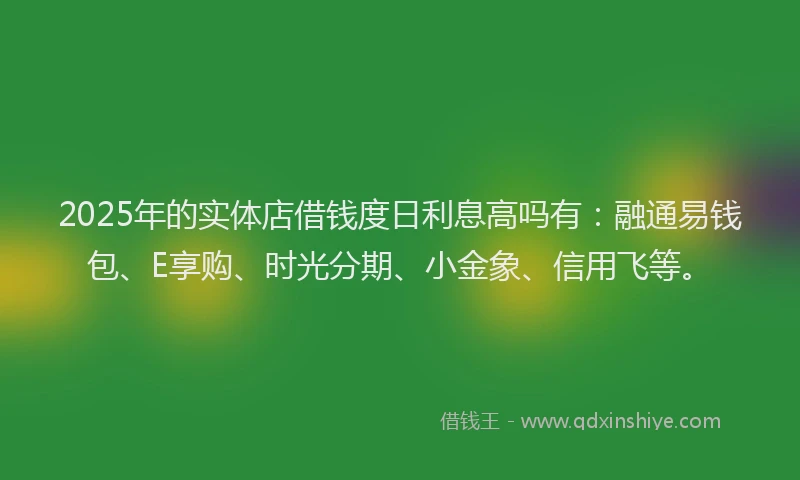 2025年的实体店借钱度日利息高吗有：融通易钱包、E享购、时光分期、小金象、信用飞等。