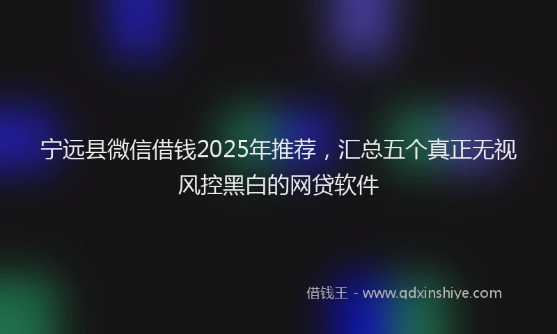 宁远县微信借钱2025年推荐，汇总五个真正无视风控黑白的网贷软件