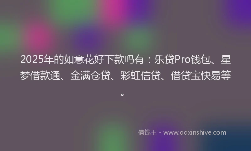 2025年的如意花好下款吗有：乐贷Pro钱包、星梦借款通、金满仓贷、彩虹信贷、借贷宝快易等。