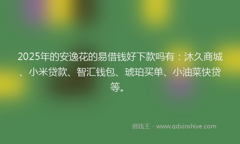 2025年的安逸花的易借钱好下款吗有：沐久商城、小米贷款、智汇钱包、琥珀买单、小油菜快贷等。