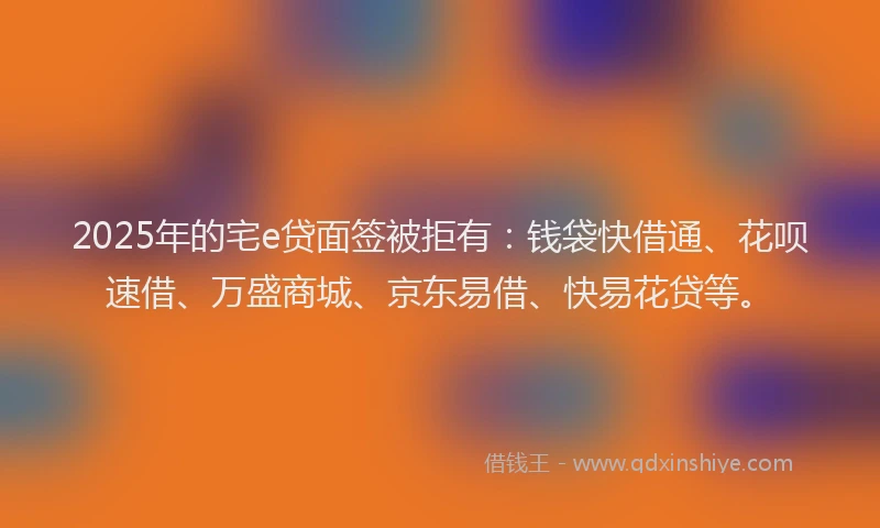 2025年的宅e贷面签被拒有：钱袋快借通、花呗速借、万盛商城、京东易借、快易花贷等。
