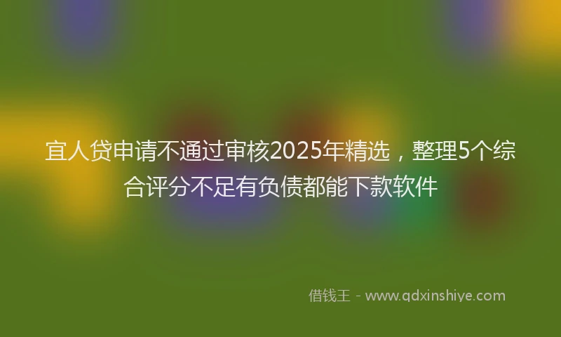 宜人贷申请不通过审核2025年精选，整理5个综合评分不足有负债都能下款软件