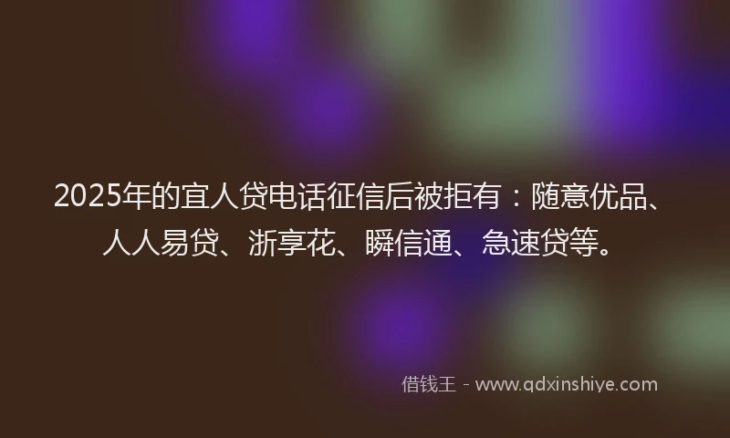2025年的宜人贷电话征信后被拒有：随意优品、人人易贷、浙享花、瞬信通、急速贷等。