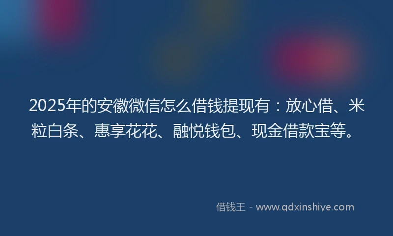 2025年的安徽微信怎么借钱提现有：放心借、米粒白条、惠享花花、融悦钱包、现金借款宝等。