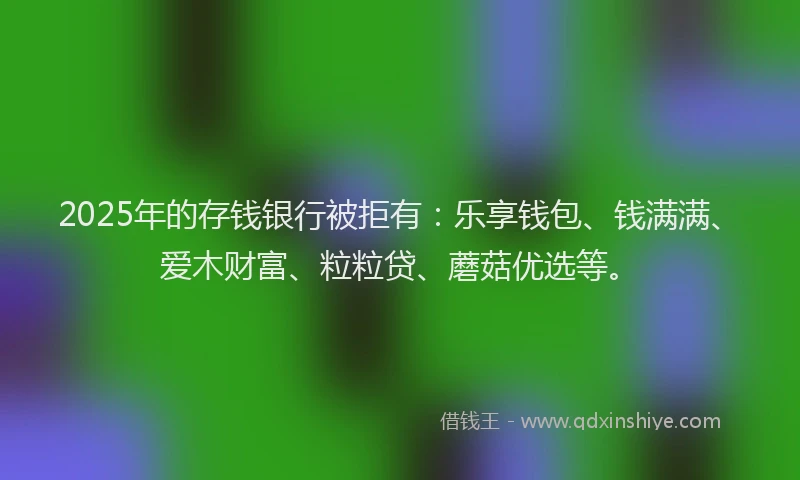 2025年的存钱银行被拒有：乐享钱包、钱满满、爱木财富、粒粒贷、蘑菇优选等。