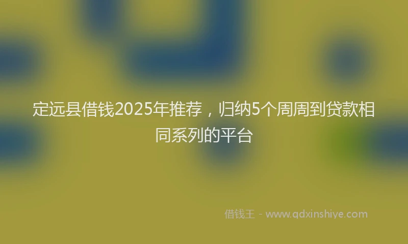 定远县借钱2025年推荐，归纳5个周周到贷款相同系列的平台
