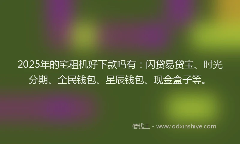 2025年的宅租机好下款吗有：闪贷易贷宝、时光分期、全民钱包、星辰钱包、现金盒子等。