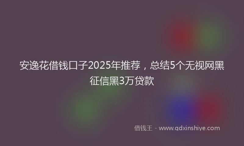 安逸花借钱口子2025年推荐，总结5个无视网黑征信黑3万贷款