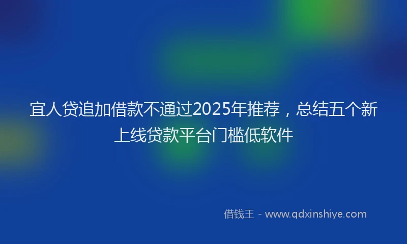 宜人贷追加借款不通过2025年推荐，总结五个新上线贷款平台门槛低软件
