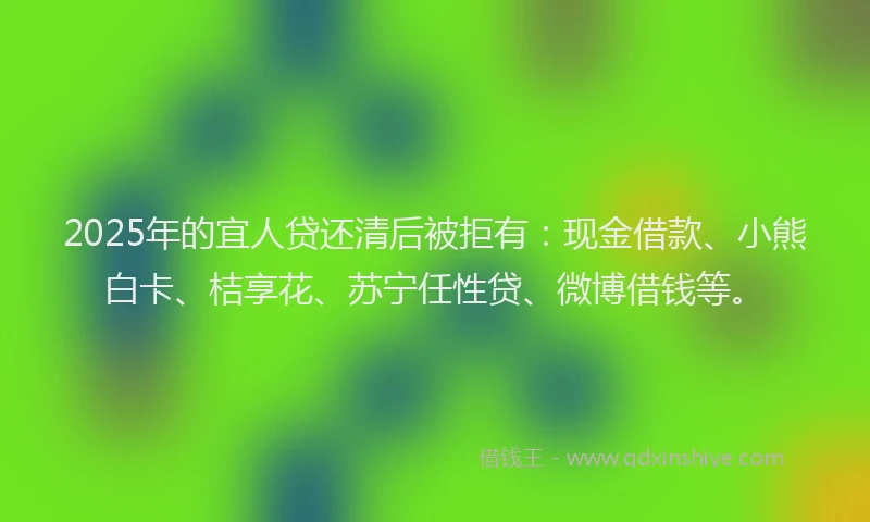 2025年的宜人贷还清后被拒有：现金借款、小熊白卡、桔享花、苏宁任性贷、微博借钱等。