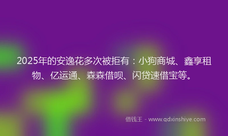 2025年的安逸花多次被拒有：小狗商城、鑫享租物、亿运通、森森借呗、闪贷速借宝等。