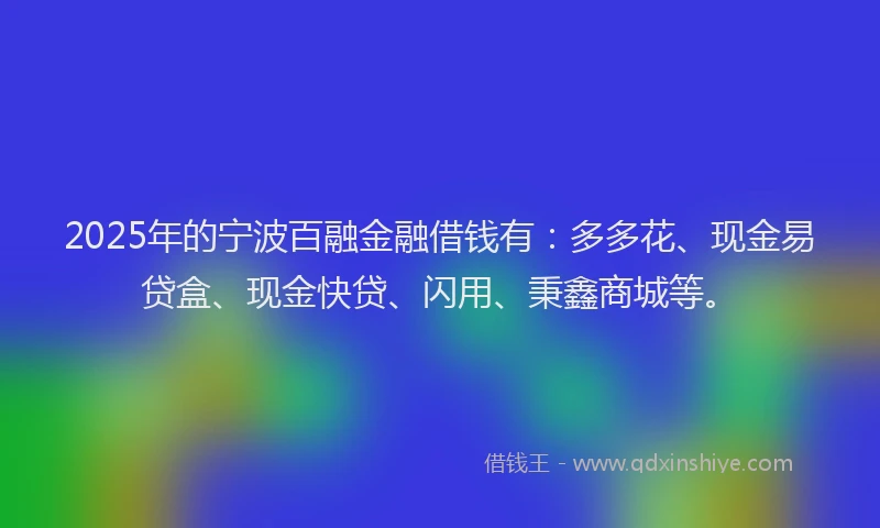 2025年的宁波百融金融借钱有：多多花、现金易贷盒、现金快贷、闪用、秉鑫商城等。