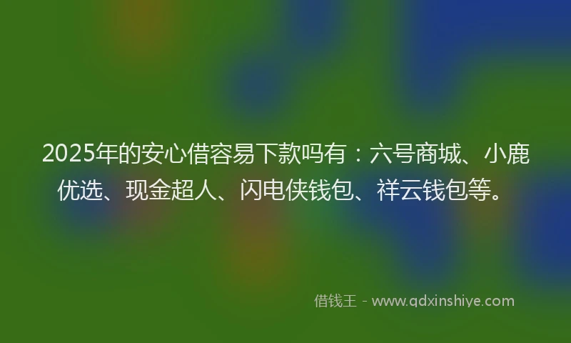 2025年的安心借容易下款吗有：六号商城、小鹿优选、现金超人、闪电侠钱包、祥云钱包等。