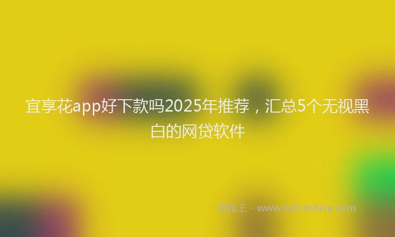 宜享花app好下款吗2025年推荐，汇总5个无视黑白的网贷软件