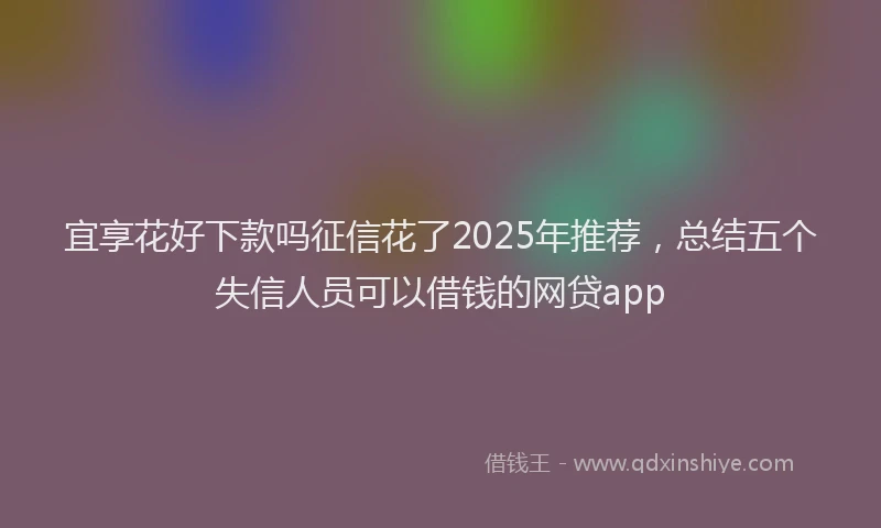 宜享花好下款吗征信花了2025年推荐，总结五个失信人员可以借钱的网贷app