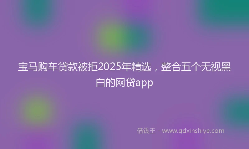 宝马购车贷款被拒2025年精选，整合五个无视黑白的网贷app