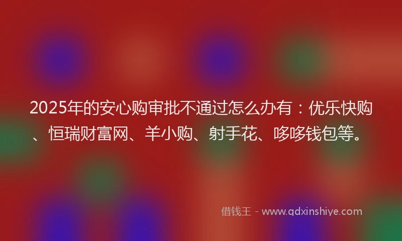 2025年的安心购审批不通过怎么办有：优乐快购、恒瑞财富网、羊小购、射手花、哆哆钱包等。
