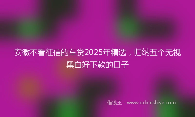 安徽不看征信的车贷2025年精选，归纳五个无视黑白好下款的口子