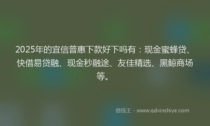 2025年的宜信普惠下款好下吗有：现金蜜蜂贷、快借易贷融、现金秒融途、友佳精选、黑鲸商场等。