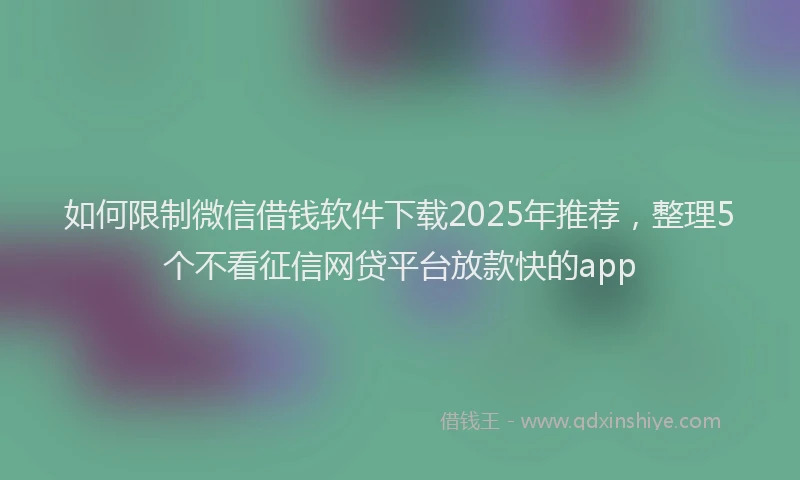 如何限制微信借钱软件下载2025年推荐，整理5个不看征信网贷平台放款快的app