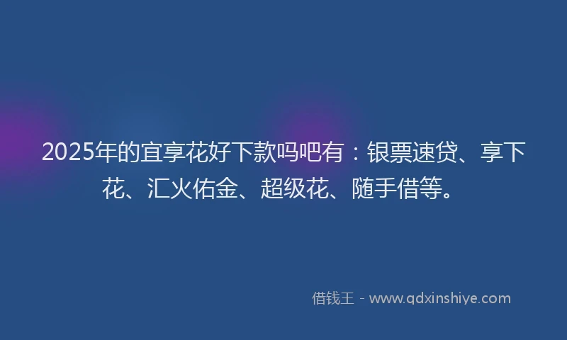 2025年的宜享花好下款吗吧有：银票速贷、享下花、汇火佑金、超级花、随手借等。