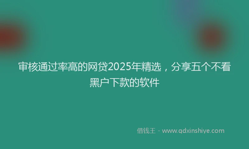 审核通过率高的网贷2025年精选，分享五个不看黑户下款的软件