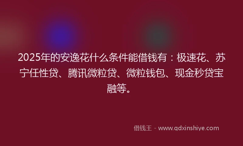 2025年的安逸花什么条件能借钱有：极速花、苏宁任性贷、腾讯微粒贷、微粒钱包、现金秒贷宝融等。
